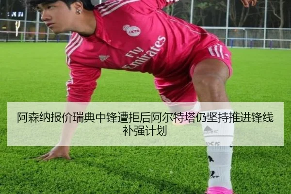 阿森纳报价瑞典中锋遭拒后阿尔特塔仍坚持推进锋线补强计划
